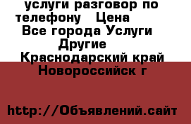 услуги разговор по телефону › Цена ­ 800 - Все города Услуги » Другие   . Краснодарский край,Новороссийск г.